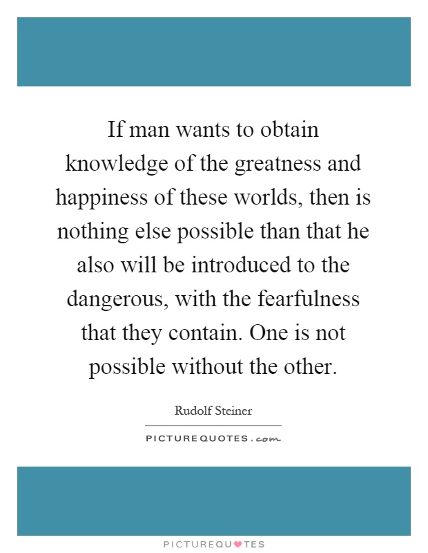If man wants to obtain knowledge of the greatness and happiness of these worlds, then is nothing else possible than that he also will be introduced to the dangerous, with the fearfulness that they contain. One is not possible without the other Picture Quote #1
