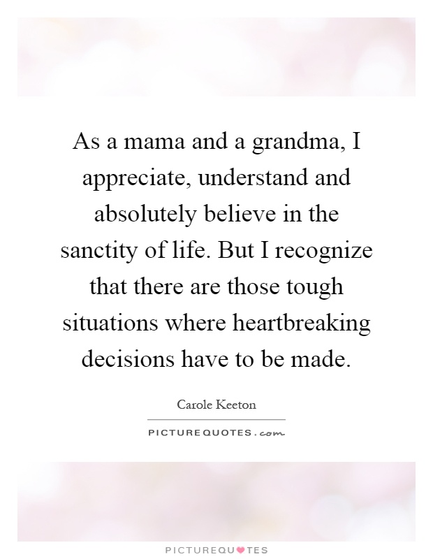 As a mama and a grandma, I appreciate, understand and absolutely believe in the sanctity of life. But I recognize that there are those tough situations where heartbreaking decisions have to be made Picture Quote #1