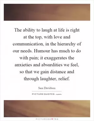 The ability to laugh at life is right at the top, with love and communication, in the hierarchy of our needs. Humour has much to do with pain; it exaggerates the anxieties and absurdities we feel, so that we gain distance and through laughter, relief Picture Quote #1