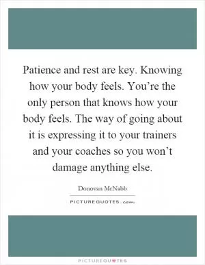 Patience and rest are key. Knowing how your body feels. You’re the only person that knows how your body feels. The way of going about it is expressing it to your trainers and your coaches so you won’t damage anything else Picture Quote #1