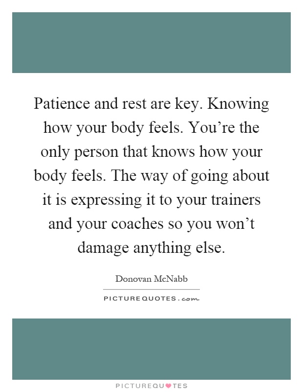 Patience and rest are key. Knowing how your body feels. You're the only person that knows how your body feels. The way of going about it is expressing it to your trainers and your coaches so you won't damage anything else Picture Quote #1