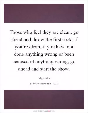 Those who feel they are clean, go ahead and throw the first rock. If you’re clean, if you have not done anything wrong or been accused of anything wrong, go ahead and start the show Picture Quote #1
