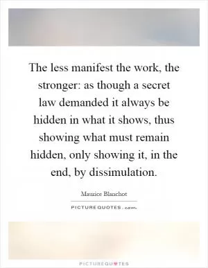 The less manifest the work, the stronger: as though a secret law demanded it always be hidden in what it shows, thus showing what must remain hidden, only showing it, in the end, by dissimulation Picture Quote #1