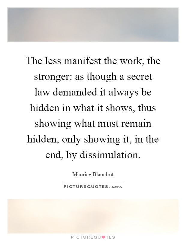 The less manifest the work, the stronger: as though a secret law demanded it always be hidden in what it shows, thus showing what must remain hidden, only showing it, in the end, by dissimulation Picture Quote #1