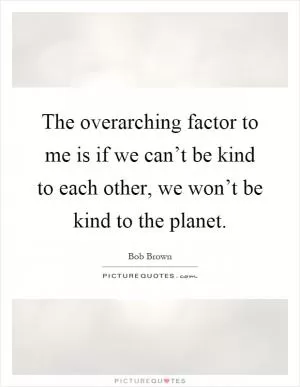 The overarching factor to me is if we can’t be kind to each other, we won’t be kind to the planet Picture Quote #1