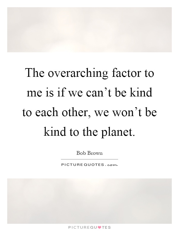 The overarching factor to me is if we can't be kind to each other, we won't be kind to the planet Picture Quote #1