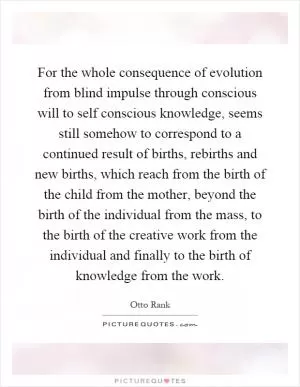For the whole consequence of evolution from blind impulse through conscious will to self conscious knowledge, seems still somehow to correspond to a continued result of births, rebirths and new births, which reach from the birth of the child from the mother, beyond the birth of the individual from the mass, to the birth of the creative work from the individual and finally to the birth of knowledge from the work Picture Quote #1