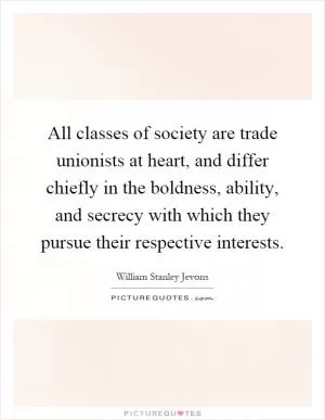 All classes of society are trade unionists at heart, and differ chiefly in the boldness, ability, and secrecy with which they pursue their respective interests Picture Quote #1