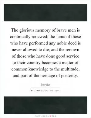 The glorious memory of brave men is continually renewed; the fame of those who have performed any noble deed is never allowed to die; and the renown of those who have done good service to their country becomes a matter of common knowledge to the multitude, and part of the heritage of posterity Picture Quote #1
