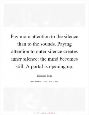 Pay more attention to the silence than to the sounds. Paying attention to outer silence creates inner silence: the mind becomes still. A portal is opening up Picture Quote #1