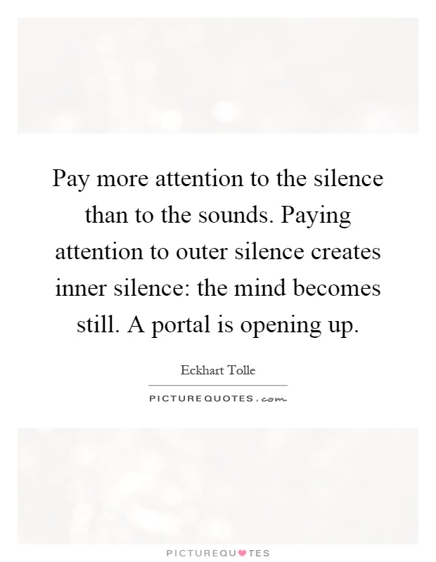 Pay more attention to the silence than to the sounds. Paying attention to outer silence creates inner silence: the mind becomes still. A portal is opening up Picture Quote #1