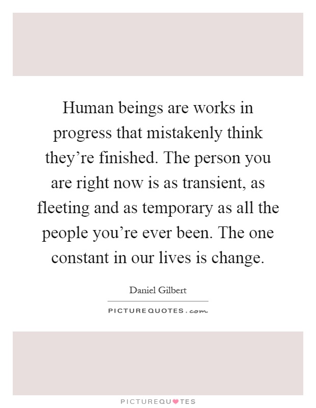 Human beings are works in progress that mistakenly think they're finished. The person you are right now is as transient, as fleeting and as temporary as all the people you're ever been. The one constant in our lives is change Picture Quote #1