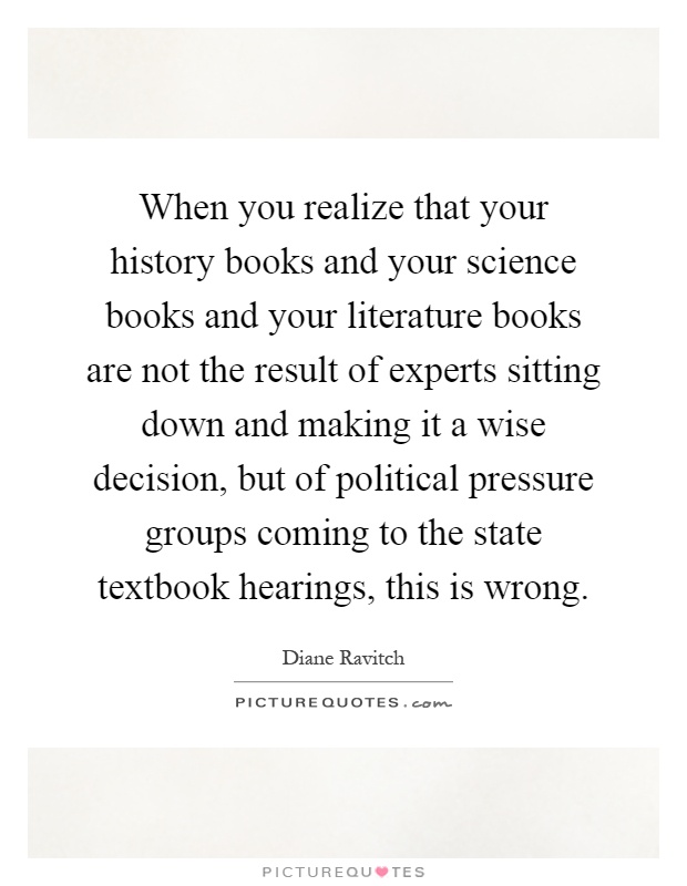 When you realize that your history books and your science books and your literature books are not the result of experts sitting down and making it a wise decision, but of political pressure groups coming to the state textbook hearings, this is wrong Picture Quote #1