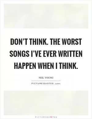 Don’t think. The worst songs I’ve ever written happen when I think Picture Quote #1