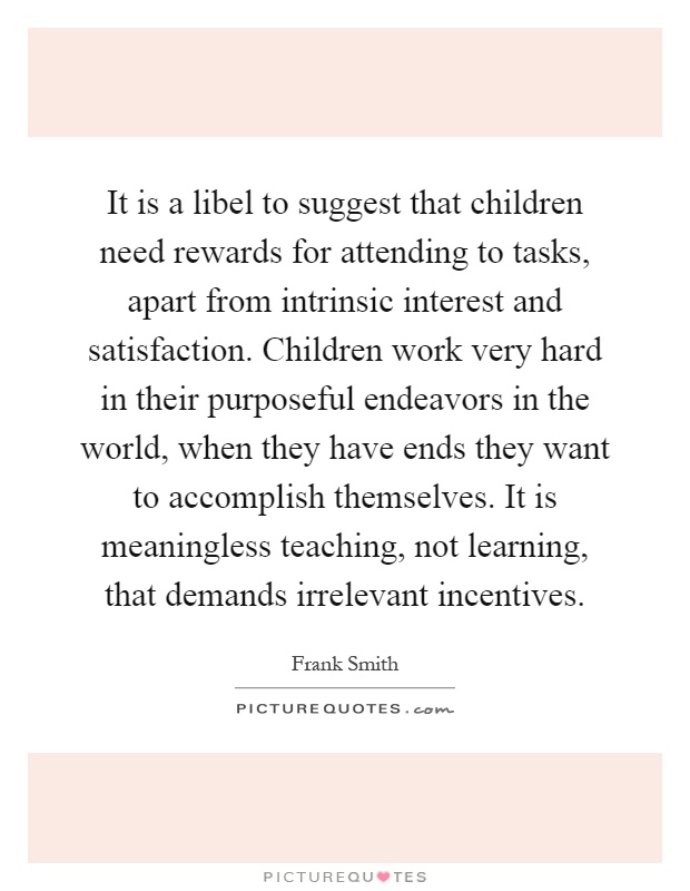 It is a libel to suggest that children need rewards for attending to tasks, apart from intrinsic interest and satisfaction. Children work very hard in their purposeful endeavors in the world, when they have ends they want to accomplish themselves. It is meaningless teaching, not learning, that demands irrelevant incentives Picture Quote #1