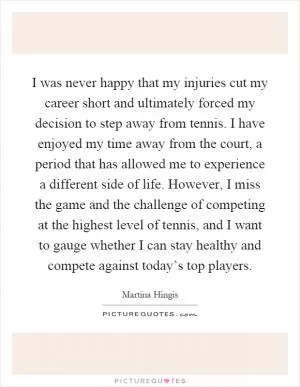 I was never happy that my injuries cut my career short and ultimately forced my decision to step away from tennis. I have enjoyed my time away from the court, a period that has allowed me to experience a different side of life. However, I miss the game and the challenge of competing at the highest level of tennis, and I want to gauge whether I can stay healthy and compete against today’s top players Picture Quote #1