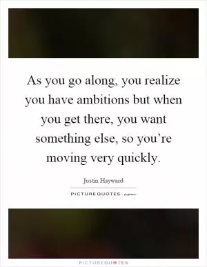As you go along, you realize you have ambitions but when you get there, you want something else, so you’re moving very quickly Picture Quote #1