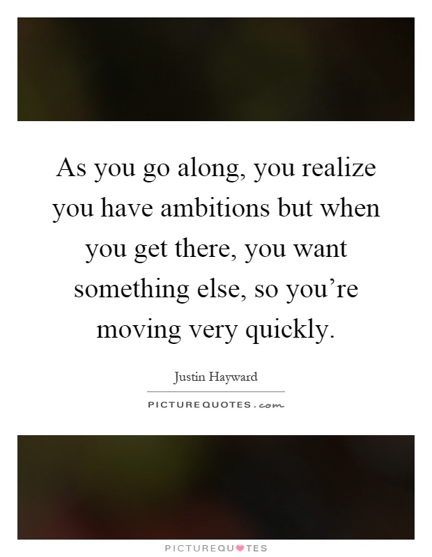 As you go along, you realize you have ambitions but when you get there, you want something else, so you're moving very quickly Picture Quote #1