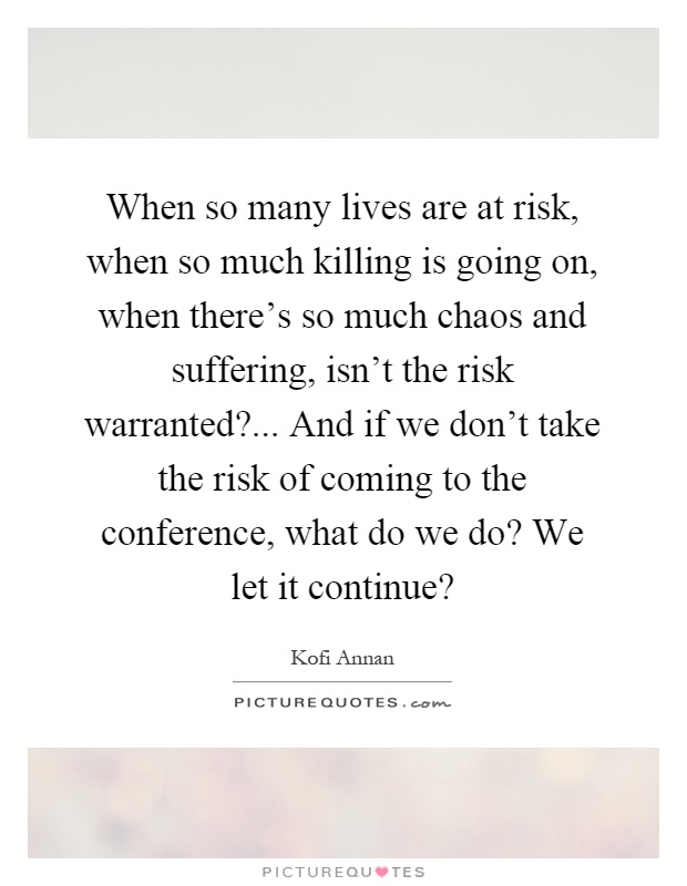 When so many lives are at risk, when so much killing is going on, when there's so much chaos and suffering, isn't the risk warranted?... And if we don't take the risk of coming to the conference, what do we do? We let it continue? Picture Quote #1