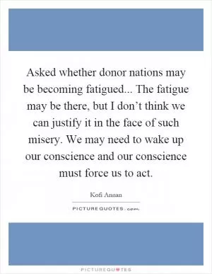 Asked whether donor nations may be becoming fatigued... The fatigue may be there, but I don’t think we can justify it in the face of such misery. We may need to wake up our conscience and our conscience must force us to act Picture Quote #1