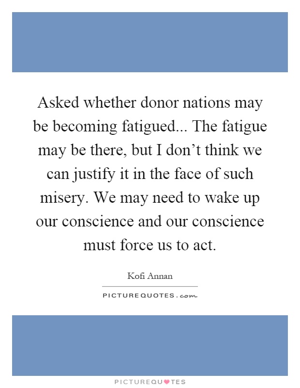 Asked whether donor nations may be becoming fatigued... The fatigue may be there, but I don't think we can justify it in the face of such misery. We may need to wake up our conscience and our conscience must force us to act Picture Quote #1