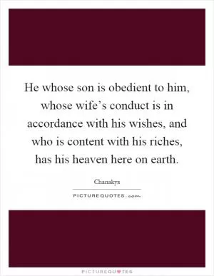 He whose son is obedient to him, whose wife’s conduct is in accordance with his wishes, and who is content with his riches, has his heaven here on earth Picture Quote #1