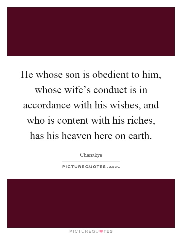 He whose son is obedient to him, whose wife's conduct is in accordance with his wishes, and who is content with his riches, has his heaven here on earth Picture Quote #1