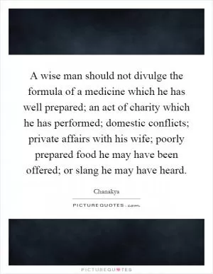 A wise man should not divulge the formula of a medicine which he has well prepared; an act of charity which he has performed; domestic conflicts; private affairs with his wife; poorly prepared food he may have been offered; or slang he may have heard Picture Quote #1