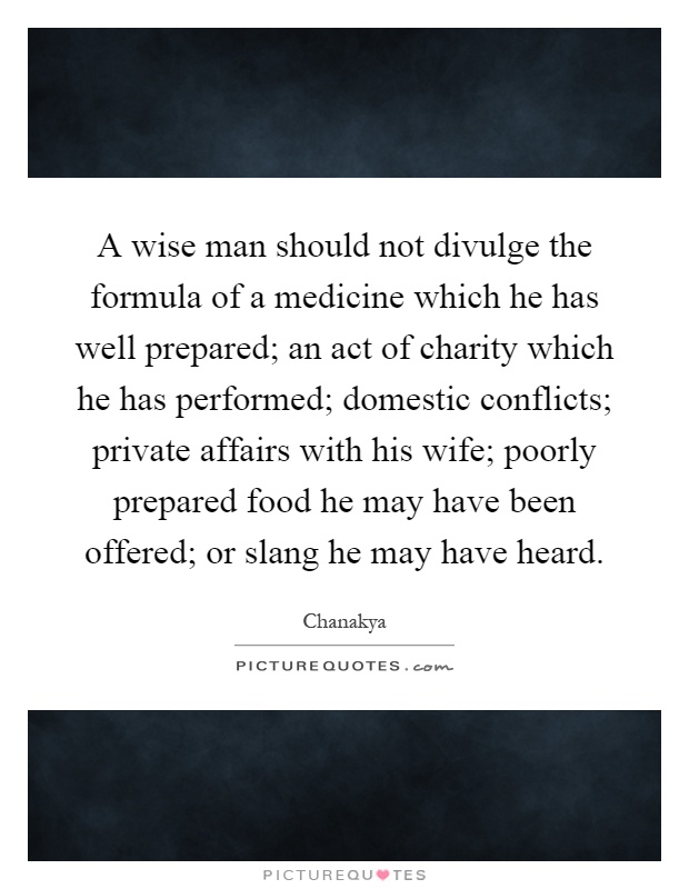 A wise man should not divulge the formula of a medicine which he has well prepared; an act of charity which he has performed; domestic conflicts; private affairs with his wife; poorly prepared food he may have been offered; or slang he may have heard Picture Quote #1