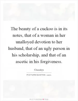 The beauty of a cuckoo is in its notes, that of a woman in her unalloyed devotion to her husband, that of an ugly person in his scholarship, and that of an ascetic in his forgiveness Picture Quote #1