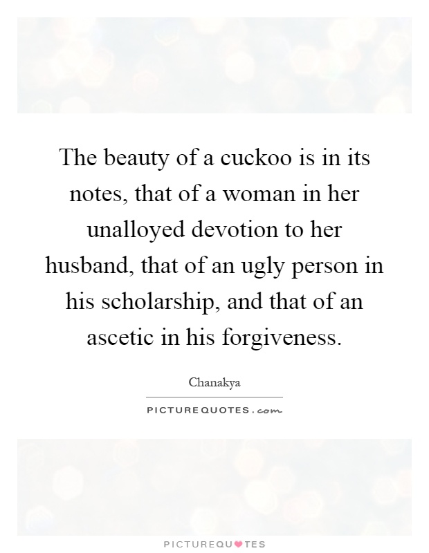 The beauty of a cuckoo is in its notes, that of a woman in her unalloyed devotion to her husband, that of an ugly person in his scholarship, and that of an ascetic in his forgiveness Picture Quote #1
