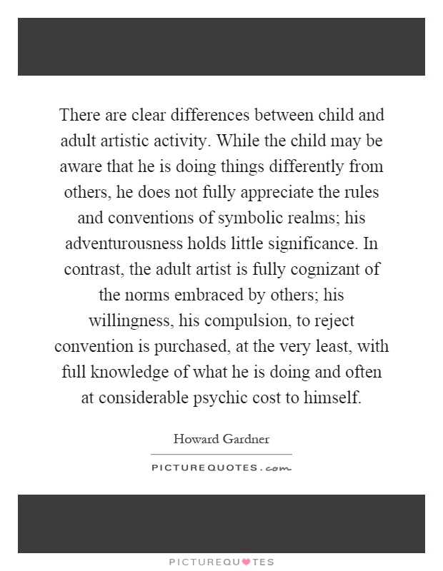 There are clear differences between child and adult artistic activity. While the child may be aware that he is doing things differently from others, he does not fully appreciate the rules and conventions of symbolic realms; his adventurousness holds little significance. In contrast, the adult artist is fully cognizant of the norms embraced by others; his willingness, his compulsion, to reject convention is purchased, at the very least, with full knowledge of what he is doing and often at considerable psychic cost to himself Picture Quote #1