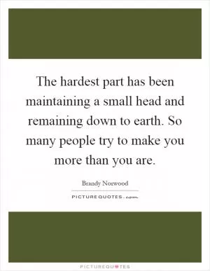 The hardest part has been maintaining a small head and remaining down to earth. So many people try to make you more than you are Picture Quote #1