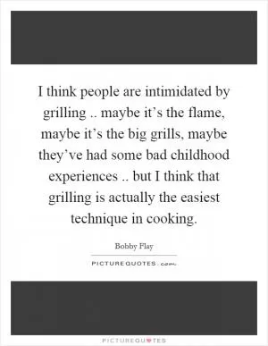 I think people are intimidated by grilling.. maybe it’s the flame, maybe it’s the big grills, maybe they’ve had some bad childhood experiences.. but I think that grilling is actually the easiest technique in cooking Picture Quote #1