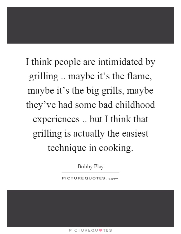 I think people are intimidated by grilling.. maybe it's the flame, maybe it's the big grills, maybe they've had some bad childhood experiences.. but I think that grilling is actually the easiest technique in cooking Picture Quote #1