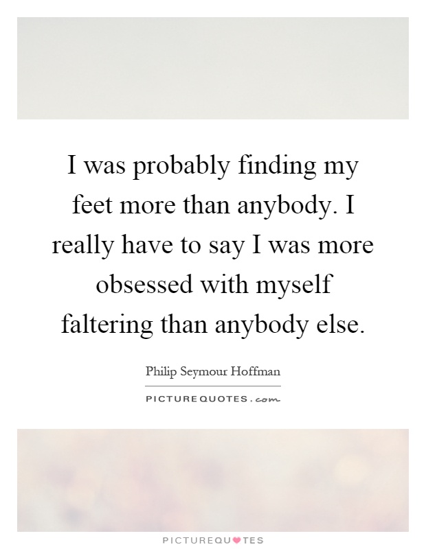 I was probably finding my feet more than anybody. I really have to say I was more obsessed with myself faltering than anybody else Picture Quote #1