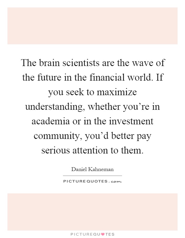 The brain scientists are the wave of the future in the financial world. If you seek to maximize understanding, whether you're in academia or in the investment community, you'd better pay serious attention to them Picture Quote #1