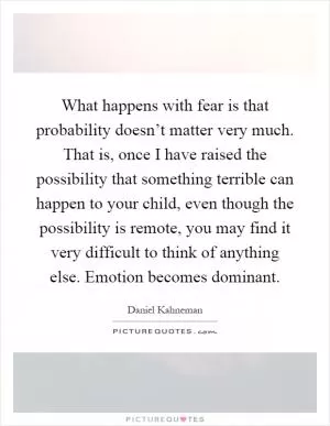 What happens with fear is that probability doesn’t matter very much. That is, once I have raised the possibility that something terrible can happen to your child, even though the possibility is remote, you may find it very difficult to think of anything else. Emotion becomes dominant Picture Quote #1