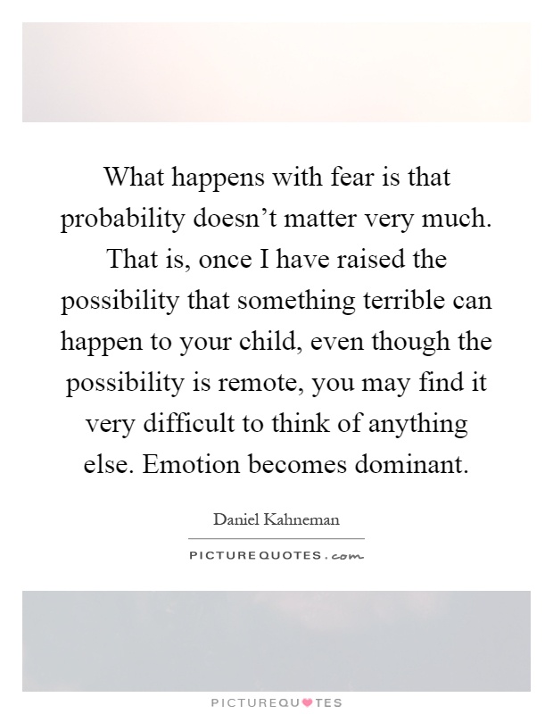 What happens with fear is that probability doesn't matter very much. That is, once I have raised the possibility that something terrible can happen to your child, even though the possibility is remote, you may find it very difficult to think of anything else. Emotion becomes dominant Picture Quote #1