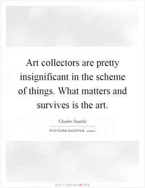 Art collectors are pretty insignificant in the scheme of things. What matters and survives is the art Picture Quote #1