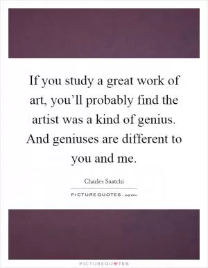 If you study a great work of art, you’ll probably find the artist was a kind of genius. And geniuses are different to you and me Picture Quote #1