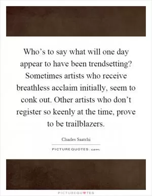 Who’s to say what will one day appear to have been trendsetting? Sometimes artists who receive breathless acclaim initially, seem to conk out. Other artists who don’t register so keenly at the time, prove to be trailblazers Picture Quote #1