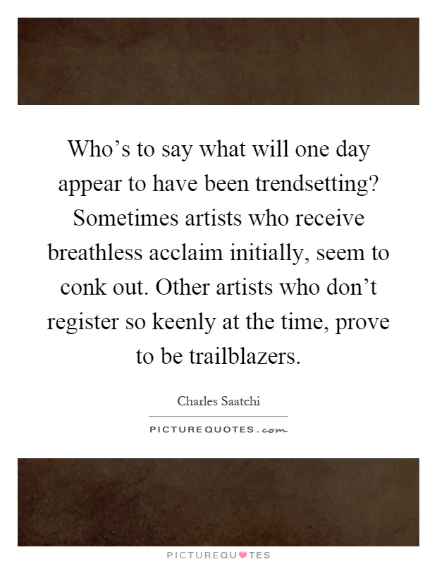 Who's to say what will one day appear to have been trendsetting? Sometimes artists who receive breathless acclaim initially, seem to conk out. Other artists who don't register so keenly at the time, prove to be trailblazers Picture Quote #1