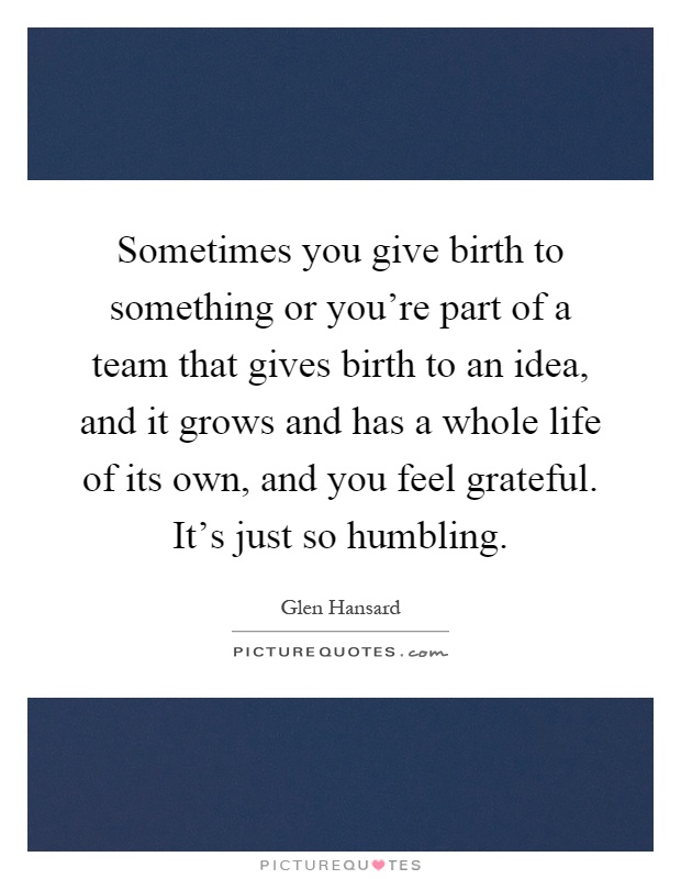 Sometimes you give birth to something or you're part of a team that gives birth to an idea, and it grows and has a whole life of its own, and you feel grateful. It's just so humbling Picture Quote #1