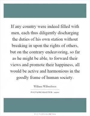 If any country were indeed filled with men, each thus diligently discharging the duties of his own station without breaking in upon the rights of others, but on the contrary endeavoring, so far as he might be able, to forward their views and promote their happiness, all would be active and harmonious in the goodly frame of human society Picture Quote #1