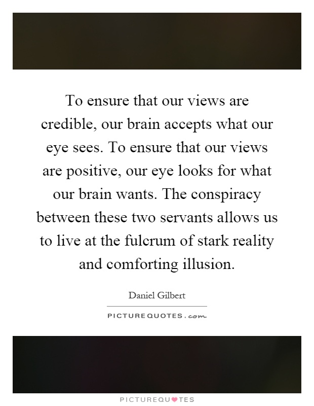 To ensure that our views are credible, our brain accepts what our eye sees. To ensure that our views are positive, our eye looks for what our brain wants. The conspiracy between these two servants allows us to live at the fulcrum of stark reality and comforting illusion Picture Quote #1