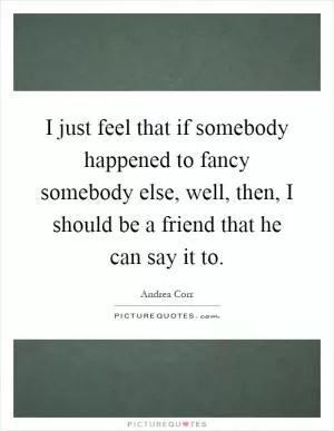 I just feel that if somebody happened to fancy somebody else, well, then, I should be a friend that he can say it to Picture Quote #1