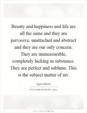 Beauty and happiness and life are all the same and they are pervasive, unattached and abstract and they are our only concern. They are immeasurable, completely lacking in substance. They are perfect and sublime. This is the subject matter of art Picture Quote #1