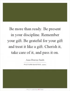 Be more than ready. Be present in your discipline. Remember your gift. Be grateful for your gift and treat it like a gift. Cherish it, take care of it, and pass it on Picture Quote #1