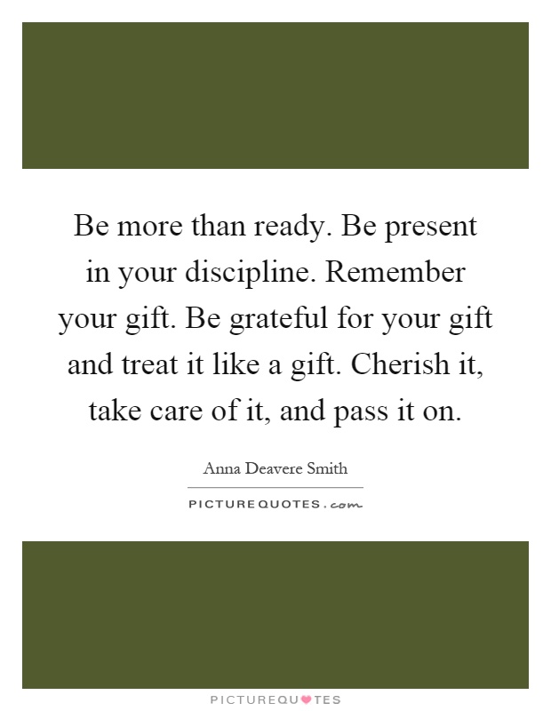 Be more than ready. Be present in your discipline. Remember your gift. Be grateful for your gift and treat it like a gift. Cherish it, take care of it, and pass it on Picture Quote #1